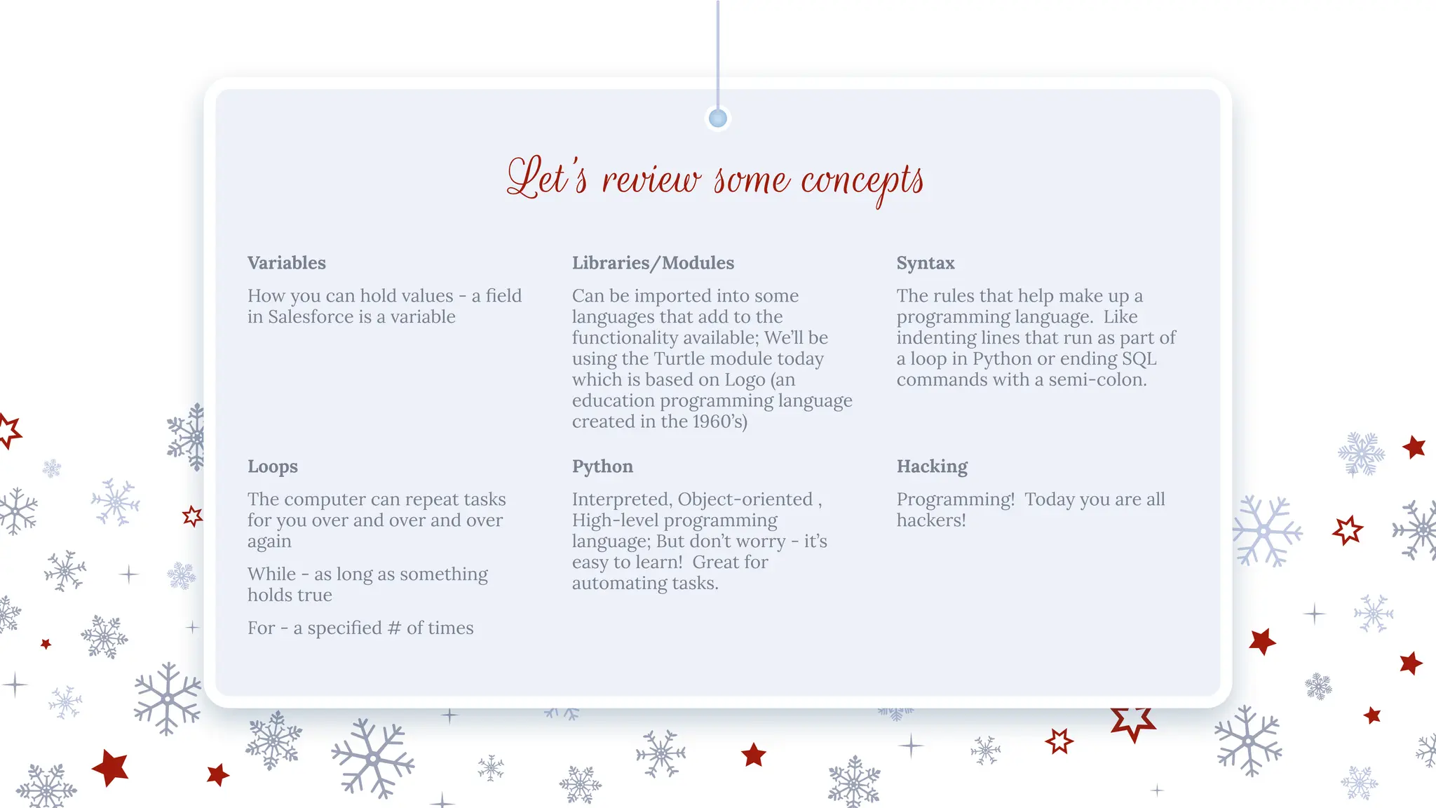 Let’s review some concepts
Variables
How you can hold values - a ﬁeld
in Salesforce is a variable
Libraries/Modules
Can be imported into some
languages that add to the
functionality available; We’ll be
using the Turtle module today
which is based on Logo (an
education programming language
created in the 1960’s)
Syntax
The rules that help make up a
programming language. Like
indenting lines that run as part of
a loop in Python or ending SQL
commands with a semi-colon.
Loops
The computer can repeat tasks
for you over and over and over
again
While - as long as something
holds true
For - a speciﬁed # of times
Python
Interpreted, Object-oriented ,
High-level programming
language; But don’t worry - it’s
easy to learn! Great for
automating tasks.
Hacking
Programming! Today you are all
hackers!
 