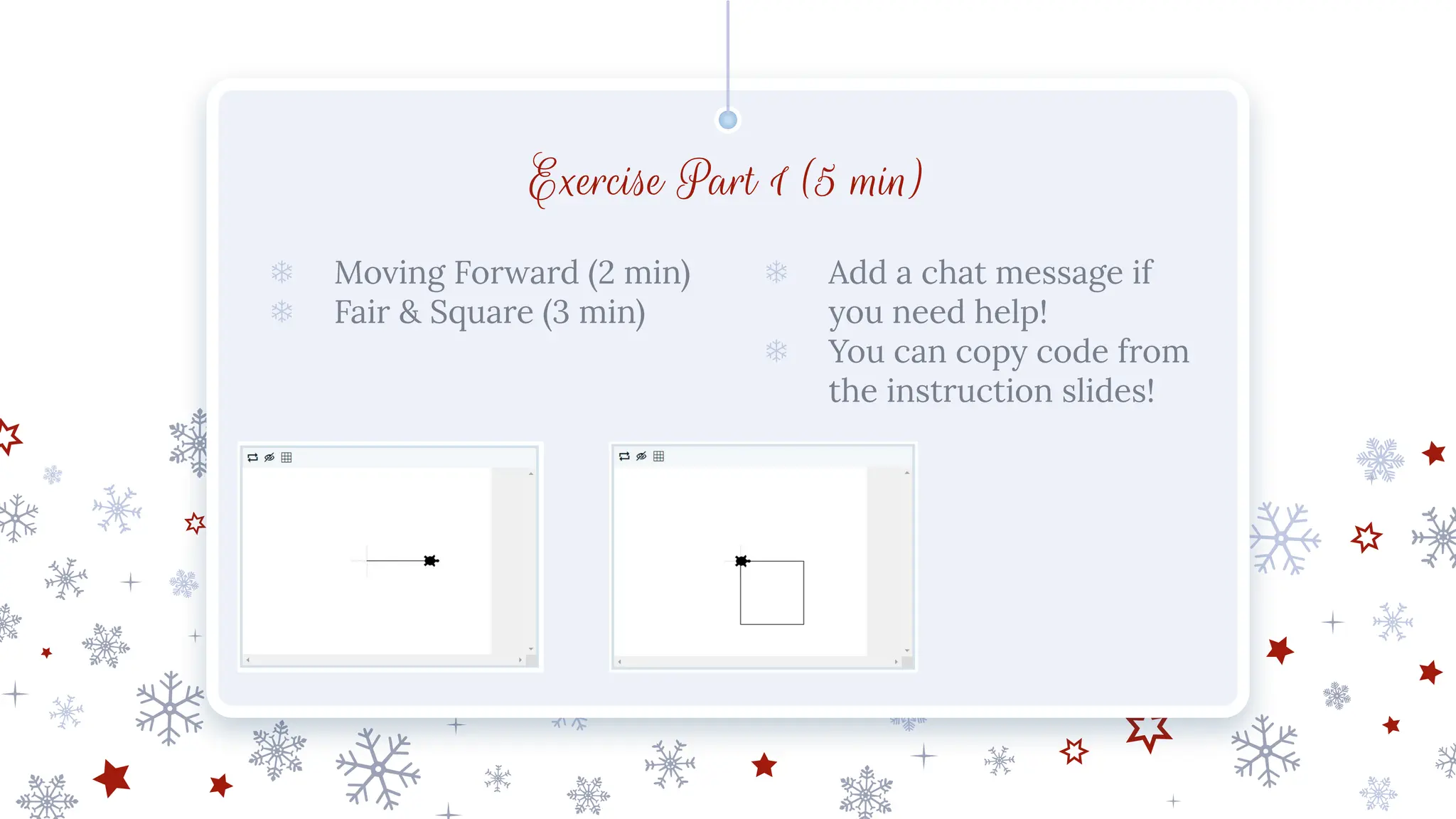 Exercise Part 1 (5 min)
❄ Moving Forward (2 min)
❄ Fair & Square (3 min)
❄ Add a chat message if
you need help!
❄ You can copy code from
the instruction slides!
 