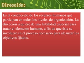 Es la conducción de los recursos humanos que
participan en todos los niveles de organización. La
dirección requiere de una habilidad especial para
tratar el elemento humano, a fin de que éste se
involucre en el proceso necesario para alcanzar los
objetivos fijados.
 