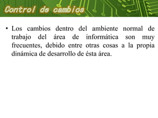 • Los cambios dentro del ambiente normal de
trabajo del área de informática son muy
frecuentes, debido entre otras cosas a la propia
dinámica de desarrollo de ésta área.
 