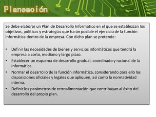 Se debe elaborar un Plan de Desarrollo Informático en el que se establezcan los
objetivos, políticas y estrategias que harán posible el ejercicio de la función
informática dentro de la empresa. Con dicho plan se pretende:
• Definir las necesidades de bienes y servicios informáticos que tendrá la
empresa a corto, mediano y largo plazo.
• Establecer un esquema de desarrollo gradual, coordinado y racional de la
informática.
• Normar el desarrollo de la función informática, considerando para ello las
disposiciones oficiales y legales que apliquen, así como la normatividad
interna.
• Definir los parámetros de retroalimentación que contribuyan al éxito del
desarrollo del propio plan.
 