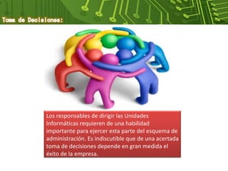Los responsables de dirigir las Unidades
Informáticas requieren de una habilidad
importante para ejercer esta parte del esquema de
administración. Es indiscutible que de una acertada
toma de decisiones depende en gran medida el
éxito de la empresa.
 