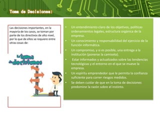 • Un entendimiento claro de los objetivos, políticas
ordenamientos legales, estructura orgánica de la
empresa.
• Un conocimiento y responsabilidad del ejercicio de la
función informática.
• Un compromiso, y si es posible, una entrega a la
institución (ponerse la camiseta).
• Estar informados y actualizados sobre las tendencias
tecnológicas y el entorno en el que se mueve la
empresa.
• Un espíritu emprendedor que le permita la confianza
suficiente para correr riesgos medidos.
• Se deben cuidar de que en la toma de decisiones
predomine la razón sobre el instinto.
Las decisiones importantes, en la
mayoría de los casos, se toman por
parte de los directivos de alto nivel,
por lo que de ellos se requiere entre
otras cosas de:
 