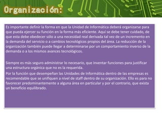Es importante definir la forma en que la Unidad de Informática deberá organizarse para
que pueda ejercer su función en la forma más eficiente. Aquí se debe tener cuidado, de
que esta debe obedecer sólo a una necesidad real derivada tal vez de un incremento en
la demanda del servicio o a cambios tecnológicos propios del área. La reducción de la
organización también puede llegar a determinarse por un comportamiento inverso de la
demanda o a los mismos avances tecnológicos.
Siempre es más seguro administrar lo necesario, que inventar funciones para justificar
una estructura orgánica que no es la requerida.
Por la función que desempeñan las Unidades de Informática dentro de las empresas es
recomendable que se unifiquen a nivel de staff dentro de su organización. Ello es para no
favorecer predominantemente a alguna área en particular y por el contrario, que exista
un beneficio equilibrado.
 
