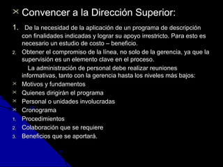  CCoonnvveenncceerr aa llaa DDiirreecccciióónn SSuuppeerriioorr:: 
11.. DDee llaa nneecceessiiddaadd ddee llaa aapplliiccaacciióónn ddee uunn pprrooggrraammaa ddee ddeessccrriippcciióónn 
ccoonn ffiinnaalliiddaaddeess iinnddiiccaaddaass yy llooggrraarr ssuu aappooyyoo iirrrreessttrriiccttoo.. PPaarraa eessttoo eess 
nneecceessaarriioo uunn eessttuuddiioo ddee ccoossttoo –– bbeenneeffiicciioo.. 
22.. OObbtteenneerr eell ccoommpprroommiissoo ddee llaa llíínneeaa,, nnoo ssoolloo ddee llaa ggeerreenncciiaa,, yyaa qquuee llaa 
ssuuppeerrvviissiióónn eess uunn eelleemmeennttoo ccllaavvee eenn eell pprroocceessoo.. 
LLaa aaddmmiinniissttrraacciióónn ddee ppeerrssoonnaall ddeebbee rreeaalliizzaarr rreeuunniioonneess 
iinnffoorrmmaattiivvaass,, ttaannttoo ccoonn llaa ggeerreenncciiaa hhaassttaa llooss nniivveelleess mmááss bbaajjooss:: 
 MMoottiivvooss yy ffuunnddaammeennttooss 
 QQuuiieenneess ddiirriiggiirráánn eell pprrooggrraammaa 
 PPeerrssoonnaall oo uunniiddaaddeess iinnvvoolluuccrraaddaass 
 CCrroonnooggrraammaa 
11.. PPrroocceeddiimmiieennttooss 
22.. CCoollaabboorraacciióónn qquuee ssee rreeqquuiieerree 
33.. BBeenneeffiicciiooss qquuee ssee aappoorrttaarráá.. 
 