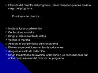 33.. EElleecccciióónn ddeell DDiirreeccttoorr ddeell pprrooggrraammaa,, HHaacceerr ccoonnccoocceerr qquuiieenneess eessttáánn aa 
ccaarrggoo ddeell pprrooggrraammaa.. 
FFuunncciioonneess ddeell ddiirreeccttoorr:: 
 IInnssttiittuuyyee llooss pprroocceeddiimmiieennttooss 
 CCoonnffeecccciioonnaa mmooddeellooss 
 DDiirriiggee eell rreelleevvaammiieennttoo ddee ddaattooss 
 VVeerriiffiiccaa llaa mmaarrcchhaa 
33.. AAsseegguurraa eell ccuummpplliimmiieennttoo ddeell ccrroonnooggrraammaa 
 EElliimmiinnaa ssuuppeerrppoossiicciioonneess eenn llaass ddeessccrriippcciioonneess 
 AAsseegguurraa eell eessttiilloo ddee rreeddaacccciióónn 
 DDiirriiggee llooss mmééttooddooss ddee rreevviissiióónn,, ccoorrrreecccciióónn aa uunn ccoonnssuullttoorr ppaarraa qquuee 
aaccttúúee ccoommoo aasscceessoorr ddeell ddiirreeccttoorr ddeell pprrooggrraammaa.. 
 
