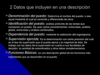 2 Datos que iinncclluuyyeenn eenn uunnaa ddeessccrriippcciióónn 
DDeennoommiinnaacciióónn ddeell ppuueessttoo:: DDeetteerrmmiinnaa eell nnoommbbrree ddeell ppuueessttoo,, oo sseeaa,, 
aaqquueell mmeeddiiaannttee eell ccuuaall eess ccoonnoocciiddoo yy ddiiffeerreenncciiaaddoo ddee oottrrooss.. 
IIddeennttiiffiiccaacciióónn ddeell ppuueessttoo:: aannáálliissiiss pprrooffuunnddoo ddee llaass ttaarreeaass qquuee 
ccoommppoonneenn uunn ppuueessttoo.. SSee uussaann vvaarriiooss pprroocceeddiimmiieennttooss:: eennttrreevviissttaass,, aannáálliissiiss 
gglloobbaall,, eennttrreevviissttaass yy aannáálliissiiss ccoommbbiinnaaddooss.. 
DDeeppeennddeenncciiaa ddeell ppuueessttoo:: mmeeddiiaannttee llaa rreeaalliizzaacciióónn ddeell oorrggaanniiggrraammaa.. 
SSuuppeerrvviissiióónn eejjeerrcciiddaa:: EEss llaa ddeetteerrmmiinnaacciióónn ccoonn cciieerrttaa pprreecciissiióónn ddeell ccuuááll 
eess eell ttiippoo ddee ssuuppeerrvviissiióónn qquuee eell ppuueessttoo eejjeerrccee yy llaa mmaaggnniittuudd ddee ééssttaa.. SSee 
ttrraabbaajjoo ccoonn llooss ddaattooss ddee llaa ssuuppeerrvviissiióónn eenn ccuuaannttoo aa ssuuss ffaaccuullttaaddeess ddee 
ddeecciissiióónn,, llaa ccaannttiiddaadd ddee ssuubboorrddiinnaaddooss yy oottrrooss ddaattooss ccoommpplleemmeennttaarriiooss.. 
FFuunncciioonneess BBáássiiccaass:: eess uunnaa ddeessccrriippcciióónn gglloobbaall ddee llaass ffuunncciioonneess mmááss 
iimmppoorrttaanntteess qquuee ssee ddeessaarrrroolllleenn eenn eell ppuueessttoo.. 
 