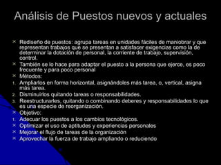 d Análisis dee PPuueessttooss nnuueevvooss yy aaccttuuaalleess 
 RReeddiisseeññoo ddee ppuueessttooss:: aaggrruuppaa ttaarreeaass eenn uunniiddaaddeess ffáácciilleess ddee mmaanniioobbrraarr yy qquuee 
rreepprreesseennttaann ttrraabbaajjooss qquuee ssee pprreesseennttaann aa ssaattiissffaacceerr eexxiiggeenncciiaass ccoommoo llaa ddee 
ddeetteerrmmiinnaarr llaa ddoottaacciióónn ddee ppeerrssoonnaall,, llaa ccoorrrriieennttee ddee ttrraabbaajjoo,, ssuuppeerrvviissiióónn,, 
ccoonnttrrooll.. 
 TTaammbbiiéénn ssee lloo hhaaccee ppaarraa aaddaappttaarr eell ppuueessttoo aa llaa ppeerrssoonnaa qquuee eejjeerrccee,, eess ppooccoo 
ffrreeccuueennttee yy ppaarraa ppooccoo ppeerrssoonnaall 
 MMééttooddooss:: 
11.. AAmmpplliiaarrllooss eenn ffoorrmmaa hhoorriizzoonnttaall,, aassiiggnnáánnddoolleess mmááss ttaarreeaa,, oo,, vveerrttiiccaall,, aassiiggnnaa 
mmááss ttaarreeaa.. 
22.. DDiissmmiinnuuiirrllooss qquuiittaannddoo ttaarreeaass oo rreessppoonnssaabbiilliiddaaddeess.. 
33.. RReeeessttrruuccttuurraarrlleess,, qquuiittaannddoo oo ccoommbbiinnaannddoo ddeebbeerreess yy rreessppoonnssaabbiilliiddaaddeess lloo qquuee 
eess uunnaa eessppeecciiee ddee rreeoorrggaanniizzaacciióónn.. 
 OObbjjeettiivvoo:: 
11.. AAddeeccuuaarr llooss ppuueessttooss aa llooss ccaammbbiiooss tteeccnnoollóóggiiccooss.. 
 OOppttiimmiizzaarr eell uussoo ddee aappttiittuuddeess yy eexxppeerriieenncciiaass ppeerrssoonnaalleess 
 MMeejjoorraarr eell fflluujjoo ddee ttaarreeaass ddee llaa oorrggaanniizzaacciióónn 
 AApprroovveecchhaarr llaa ffuueerrzzaa ddee ttrraabbaajjoo aammpplliiaannddoo oo rreedduucciieennddoo 
 