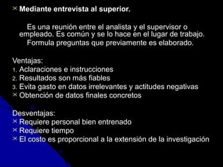  Mediante entrevista aall ssuuppeerriioorr.. 
EEss uunnaa rreeuunniióónn eennttrree eell aannaalliissttaa yy eell ssuuppeerrvviissoorr oo 
eemmpplleeaaddoo.. EEss ccoommúúnn yy ssee lloo hhaaccee eenn eell lluuggaarr ddee ttrraabbaajjoo.. 
FFoorrmmuullaa pprreegguunnttaass qquuee pprreevviiaammeennttee eess eellaabboorraaddoo.. 
VVeennttaajjaass:: 
11.. AAccllaarraacciioonneess ee iinnssttrruucccciioonneess 
22.. RReessuullttaaddooss ssoonn mmááss ffiiaabblleess 
33.. EEvviittaa ggaassttoo eenn ddaattooss iirrrreelleevvaanntteess yy aaccttiittuuddeess nneeggaattiivvaass 
 OObbtteenncciióónn ddee ddaattooss ffiinnaalleess ccoonnccrreettooss 
DDeessvveennttaajjaass:: 
 RReeqquuiieerree ppeerrssoonnaall bbiieenn eennttrreennaaddoo 
 RReeqquuiieerree ttiieemmppoo 
 EEll ccoossttoo eess pprrooppoorrcciioonnaall aa llaa eexxtteennssiióónn ddee llaa iinnvveessttiiggaacciióónn 
 