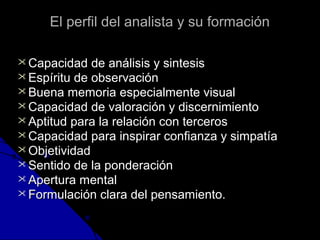 EEll ppeerrffiill ddeell aannaalliissttaa yy ssuu ffoorrmmaacciióónn 
CCaappaacciiddaadd ddee aannáálliissiiss yy ssiinntteessiiss 
EEssppíírriittuu ddee oobbsseerrvvaacciióónn 
BBuueennaa mmeemmoorriiaa eessppeecciiaallmmeennttee vviissuuaall 
CCaappaacciiddaadd ddee vvaalloorraacciióónn yy ddiisscceerrnniimmiieennttoo 
AAppttiittuudd ppaarraa llaa rreellaacciióónn ccoonn tteerrcceerrooss 
CCaappaacciiddaadd ppaarraa iinnssppiirraarr ccoonnffiiaannzzaa yy ssiimmppaattííaa 
OObbjjeettiivviiddaadd 
SSeennttiiddoo ddee llaa ppoonnddeerraacciióónn 
AAppeerrttuurraa mmeennttaall 
FFoorrmmuullaacciióónn ccllaarraa ddeell ppeennssaammiieennttoo.. 
