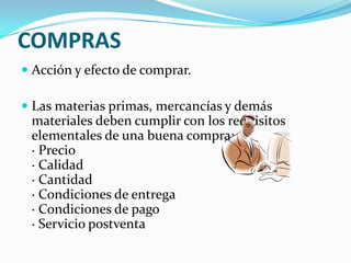 COMPRAS
 Acción y efecto de comprar.
 Las materias primas, mercancías y demás
materiales deben cumplir con los requisitos
elementales de una buena compra:
· Precio
· Calidad
· Cantidad
· Condiciones de entrega
· Condiciones de pago
· Servicio postventa
 