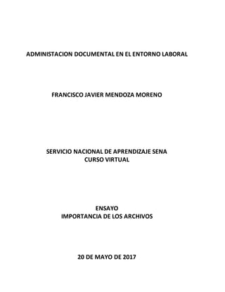 ADMINISTACION DOCUMENTAL EN EL ENTORNO LABORAL
FRANCISCO JAVIER MENDOZA MORENO
SERVICIO NACIONAL DE APRENDIZAJE SENA
CURSO VIRTUAL
ENSAYO
IMPORTANCIA DE LOS ARCHIVOS
20 DE MAYO DE 2017
 