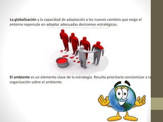 La globalización y la capacidad de adaptación a los nuevos cambios que exige el 
entorno repercute en adoptar adecuadas decisiones estratégicas. 
El ambiente es un elemento clave de la estrategia. Resulta prioritario concientizar a la 
organización sobre el ambiente. 
 