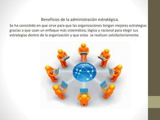 Beneficios de la administración estratégica. 
Se ha consistido en que sirve para que las organizaciones tengan mejores estrategias 
gracias a que usan un enfoque más sistemático, lógico y racional para elegir sus 
estrategias dentro de la organización y que estas se realicen satisfactoriamente. 
 
