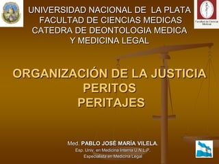 UNIVERSIDAD NACIONAL DE  LA PLATA FACULTAD DE CIENCIAS MEDICASCATEDRA DE DEONTOLOGIA MEDICAY MEDICINA LEGALORGANIZACIÓN DE LA JUSTICIAPERITOS PERITAJESMed. PABLO JOSÉ MARÍA VILELA.Esp. Univ. en Medicina Interna U.N.L.P.Especialista en Medicina Legal