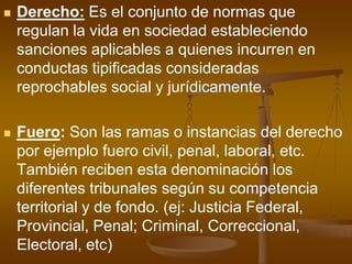 Derecho: Es el conjunto de normas que regulan la vida en sociedad estableciendo sanciones aplicables a quienes incurren en conductas tipificadas consideradas reprochables social y jurídicamente.Fuero: Son las ramas o instancias del derecho por ejemplo fuero civil, penal, laboral, etc. También reciben esta denominación los diferentes tribunales según su competencia territorial y de fondo. (ej: Justicia Federal, Provincial, Penal; Criminal, Correccional, Electoral, etc)