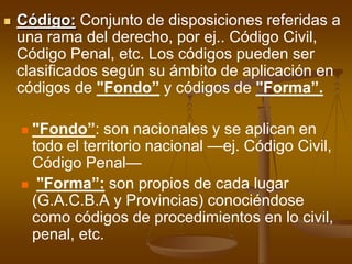 Código:Conjunto de disposiciones referidas a una rama del derecho, por ej.. Código Civil, Código Penal, etc. Los códigos pueden ser clasificados según su ámbito de aplicación en códigos de "Fondo” y códigos de "Forma”."Fondo”: son nacionales y se aplican en todo el territorio nacional —ej. Código Civil, Código Penal—"Forma”:son propios de cada lugar (G.A.C.B.A y Provincias) conociéndose como códigos de procedimientos en lo civil, penal, etc.