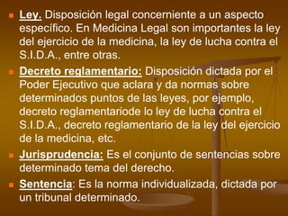 Ley. Disposición legal concerniente a un aspecto específico. En Medicina Legal son importantes la ley del ejercicio de la medicina, la ley de lucha contra el S.I.D.A., entre otras.Decreto reglamentario: Disposición dictada por el Poder Ejecutivo que aclara y da normas sobre determinados puntos de las leyes, por ejemplo, decreto reglamentariode lo ley de lucha contra el S.I.D.A., decreto reglamentario de la ley del ejercicio de la medicina, etc.Jurisprudencia: Es el conjunto de sentencias sobre determinado tema del derecho.Sentencia: Es la norma individualizada, dictada por un tribunal determinado.