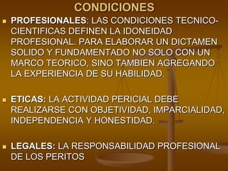CONDICIONESPROFESIONALES: LAS CONDICIONES TECNICO-CIENTIFICAS DEFINEN LA IDONEIDAD PROFESIONAL. PARA ELABORAR UN DICTAMEN SOLIDO Y FUNDAMENTADO NO SOLO CON UN MARCO TEORICO, SINO TAMBIEN AGREGANDO LA EXPERIENCIA DE SU HABILIDAD.ETICAS: LA ACTIVIDAD PERICIAL DEBE REALIZARSE CON OBJETIVIDAD, IMPARCIALIDAD, INDEPENDENCIA Y HONESTIDAD. LEGALES: LA RESPONSABILIDAD PROFESIONAL DE LOS PERITOS