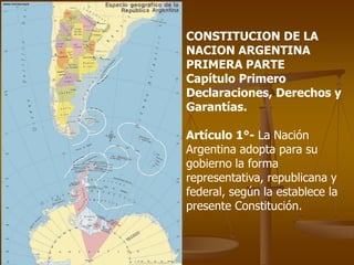 CONSTITUCION DE LA NACION ARGENTINAPRIMERA PARTE Capítulo Primero Declaraciones, Derechos y Garantías. Artículo 1°- La Nación Argentina adopta para su gobierno la forma representativa, republicana y federal, según la establece la presente Constitución. 