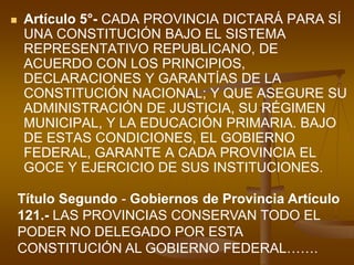 Artículo 5°- CADA PROVINCIA DICTARÁ PARA SÍ UNA CONSTITUCIÓN BAJO EL SISTEMA REPRESENTATIVO REPUBLICANO, DE ACUERDO CON LOS PRINCIPIOS, DECLARACIONES Y GARANTÍAS DE LA CONSTITUCIÓN NACIONAL; Y QUE ASEGURE SU ADMINISTRACIÓN DE JUSTICIA, SU RÉGIMEN MUNICIPAL, Y LA EDUCACIÓN PRIMARIA. BAJO DE ESTAS CONDICIONES, EL GOBIERNO FEDERAL, GARANTE A CADA PROVINCIA EL GOCE Y EJERCICIO DE SUS INSTITUCIONES. Título Segundo - Gobiernos de Provincia Artículo 121.- LAS PROVINCIAS CONSERVAN TODO EL PODER NO DELEGADO POR ESTA CONSTITUCIÓN AL GOBIERNO FEDERAL…….