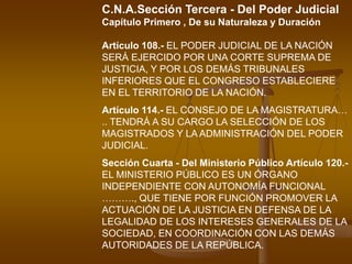 C.N.A.Sección Tercera - Del Poder Judicial Capítulo Primero , De su Naturaleza y Duración Artículo 108.- EL PODER JUDICIAL DE LA NACIÓN SERÁ EJERCIDO POR UNA CORTE SUPREMA DE JUSTICIA, Y POR LOS DEMÁS TRIBUNALES INFERIORES QUE EL CONGRESO ESTABLECIERE EN EL TERRITORIO DE LA NACIÓN. Artículo 114.- EL CONSEJO DE LA MAGISTRATURA… .. TENDRÁ A SU CARGO LA SELECCIÓN DE LOS MAGISTRADOS Y LA ADMINISTRACIÓN DEL PODER JUDICIAL.Sección Cuarta - Del Ministerio Público Artículo 120.- EL MINISTERIO PÚBLICO ES UN ÓRGANO INDEPENDIENTE CON AUTONOMÍA FUNCIONAL ………., QUE TIENE POR FUNCIÓN PROMOVER LA ACTUACIÓN DE LA JUSTICIA EN DEFENSA DE LA LEGALIDAD DE LOS INTERESES GENERALES DE LA SOCIEDAD, EN COORDINACIÓN CON LAS DEMÁS AUTORIDADES DE LA REPÚBLICA.