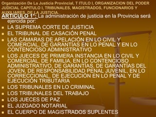 Organización De La Justicia Provincial, T ITULO I, ORGANIZACION DEL PODER JUDICIAL CAPITULO I, TRIBUNALES, MAGISTRADOS, FUNCIONARIOS Y AUXILIARES, DE LA JUSTICIA.ARTICULO 1°: La administración de justicia en la Provincia será ejercida por:LA SUPREMA CORTE DE JUSTICIA EL TRIBUNAL DE CASACIÓN PENALLAS CÁMARAS DE APELACIÓN EN LO CIVIL Y COMERCIAL, DE GARANTÍAS EN LO PENAL Y EN LO CONTENCIOSO ADMINISTRATIVOLOS JUECES DE PRIMERA INSTANCIA EN LO CIVIL Y COMERCIAL, DE FAMILIA, EN LO CONTENCIOSO ADMINISTRATIVO, DE GARANTÍAS, DE GARANTÍAS DEL JOVEN, DE RESPONSABILIDAD PENAL JUVENIL, EN LO CORRECCIONAL, DE EJECUCIÓN EN LO PENAL Y DE EJECUCIÓN TRIBUTARIALOS TRIBUNALES EN LO CRIMINALLOS TRIBUNALES DEL TRABAJOLOS JUECES DE PAZEL JUZGADO NOTARIALEL CUERPO DE MAGISTRADOS SUPLENTES