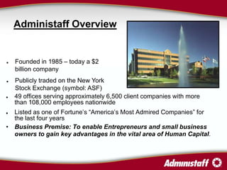 Administaff Overview


   Founded in 1985 – today a $2
    billion company
   Publicly traded on the New York
    Stock Exchange (symbol: ASF)
   49 offices serving approximately 6,500 client companies with more
    than 108,000 employees nationwide
 Listed as one of Fortune’s “America’s Most Admired Companies” for
  the last four years
• Business Premise: To enable Entrepreneurs and small business
  owners to gain key advantages in the vital area of Human Capital.
 