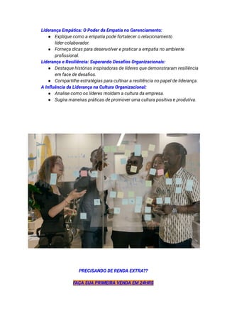 ​ Liderança Empática: O Poder da Empatia no Gerenciamento:
● Explique como a empatia pode fortalecer o relacionamento
líder-colaborador.
● Forneça dicas para desenvolver e praticar a empatia no ambiente
profissional.
​ Liderança e Resiliência: Superando Desafios Organizacionais:
● Destaque histórias inspiradoras de líderes que demonstraram resiliência
em face de desafios.
● Compartilhe estratégias para cultivar a resiliência no papel de liderança.
​ A Influência da Liderança na Cultura Organizacional:
● Analise como os líderes moldam a cultura da empresa.
● Sugira maneiras práticas de promover uma cultura positiva e produtiva.
PRECISANDO DE RENDA EXTRA??
FAÇA SUA PRIMEIRA VENDA EM 24HRS
 