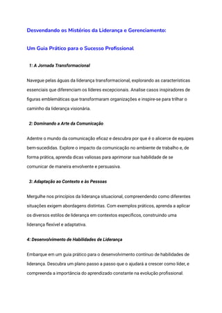 Desvendando os Mistérios da Liderança e Gerenciamento:
Um Guia Prático para o Sucesso Profissional
1: A Jornada Transformacional
Navegue pelas águas da liderança transformacional, explorando as características
essenciais que diferenciam os líderes excepcionais. Analise casos inspiradores de
figuras emblemáticas que transformaram organizações e inspire-se para trilhar o
caminho da liderança visionária.
2: Dominando a Arte da Comunicação
Adentre o mundo da comunicação eficaz e descubra por que é o alicerce de equipes
bem-sucedidas. Explore o impacto da comunicação no ambiente de trabalho e, de
forma prática, aprenda dicas valiosas para aprimorar sua habilidade de se
comunicar de maneira envolvente e persuasiva.
3: Adaptação ao Contexto e às Pessoas
Mergulhe nos princípios da liderança situacional, compreendendo como diferentes
situações exigem abordagens distintas. Com exemplos práticos, aprenda a aplicar
os diversos estilos de liderança em contextos específicos, construindo uma
liderança flexível e adaptativa.
4: Desenvolvimento de Habilidades de Liderança
Embarque em um guia prático para o desenvolvimento contínuo de habilidades de
liderança. Descubra um plano passo a passo que o ajudará a crescer como líder, e
compreenda a importância do aprendizado constante na evolução profissional.
 
