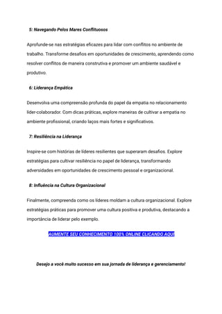 5: Navegando Pelos Mares Conflituosos
Aprofunde-se nas estratégias eficazes para lidar com conflitos no ambiente de
trabalho. Transforme desafios em oportunidades de crescimento, aprendendo como
resolver conflitos de maneira construtiva e promover um ambiente saudável e
produtivo.
6: Liderança Empática
Desenvolva uma compreensão profunda do papel da empatia no relacionamento
líder-colaborador. Com dicas práticas, explore maneiras de cultivar a empatia no
ambiente profissional, criando laços mais fortes e significativos.
7: Resiliência na Liderança
Inspire-se com histórias de líderes resilientes que superaram desafios. Explore
estratégias para cultivar resiliência no papel de liderança, transformando
adversidades em oportunidades de crescimento pessoal e organizacional.
8: Influência na Cultura Organizacional
Finalmente, compreenda como os líderes moldam a cultura organizacional. Explore
estratégias práticas para promover uma cultura positiva e produtiva, destacando a
importância de liderar pelo exemplo.
AUMENTE SEU CONHECIMENTO 100% ONLINE CLICANDO AQUI
Desejo a você muito sucesso em sua jornada de liderança e gerenciamento!
 