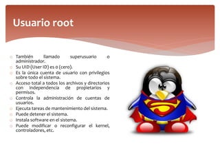 o También llamado superusuario o
administrador.
o Su UID (User ID) es 0 (cero).
o Es la única cuenta de usuario con privilegios
sobre todo el sistema.
o Acceso total a todos los archivos y directorios
con independencia de propietarios y
permisos.
o Controla la administración de cuentas de
usuarios.
o Ejecuta tareas de mantenimiento del sistema.
o Puede detener el sistema.
o Instala software en el sistema.
o Puede modificar o reconfigurar el kernel,
controladores, etc.
Usuario root
 