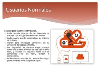 Se usan para usuarios individuales.
o Cada usuario dispone de un directorio de
trabajo, ubicado generalmente en /home.
o Cada usuario puede personalizar su entorno
de trabajo.
o Tienen solo privilegios completos en su
directorio de trabajo o HOME.
o Por seguridad, es siempre mejor trabajar
como un usuario normal en vez del usuario
root, y cuando se requiera hacer uso de
comandos solo de root, utilizar el
comando su.
o En las distros actuales de Linux se les asigna
generalmente un UID superior a 500.
Usuarios Normales
 