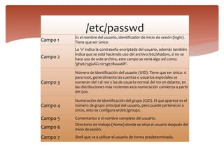/etc/passwd
Campo 1
Es el nombre del usuario, identificador de inicio de sesión (login).
Tiene que ser único.
Campo 2
La 'x' indica la contraseña encriptada del usuario, además también
indica que se está haciendo uso del archivo /etc/shadow, si no se
hace uso de este archivo, este campo se vería algo así como:
'ghy675gjuXCc12r5gt78uuu6R'.
Campo 3
Número de identificación del usuario (UID). Tiene que ser único. 0
para root, generalmente las cuentas o usuarios especiales se
numeran del 1 al 100 y las de usuario normal del 101 en delante, en
las distribuciones mas recientes esta numeración comienza a partir
del 500.
Campo 4
Numeración de identificación del grupo (GID). El que aparece es el
número de grupo principal del usuario, pero puede pertenecer a
otros, esto se configura en/etc/groups.
Campo 5 Comentarios o el nombre completo del usuario.
Campo 6
Directorio de trabajo (Home) donde se sitúa al usuario después del
inicio de sesión.
Campo 7 Shell que va a utilizar el usuario de forma predeterminada.
 