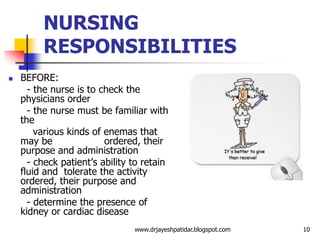 NURSING
RESPONSIBILITIES
 BEFORE:
- the nurse is to check the
physicians order
- the nurse must be familiar with
the
various kinds of enemas that
may be ordered, their
purpose and administration
- check patient’s ability to retain
fluid and tolerate the activity
ordered, their purpose and
administration
- determine the presence of
kidney or cardiac disease
10www.drjayeshpatidar.blogspot.com
 