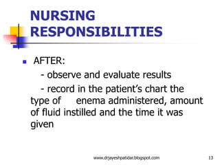 NURSING
RESPONSIBILITIES
 AFTER:
- observe and evaluate results
- record in the patient’s chart the
type of enema administered, amount
of fluid instilled and the time it was
given
13www.drjayeshpatidar.blogspot.com
 