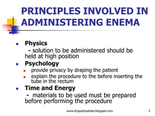 PRINCIPLES INVOLVED IN
ADMINISTERING ENEMA
 Physics
- solution to be administered should be
held at high position
 Psychology
 provide privacy by draping the patient
 explain the procedure to the before inserting the
tube in the rectum
 Time and Energy
- materials to be used must be prepared
before performing the procedure
3www.drjayeshpatidar.blogspot.com
 
