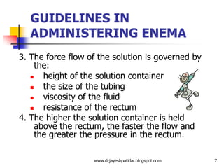 GUIDELINES IN
ADMINISTERING ENEMA
3. The force flow of the solution is governed by
the:
 height of the solution container
 the size of the tubing
 viscosity of the fluid
 resistance of the rectum
4. The higher the solution container is held
above the rectum, the faster the flow and
the greater the pressure in the rectum.
7www.drjayeshpatidar.blogspot.com
 