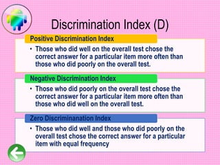 Discrimination Index (D)
• Those who did well on the overall test chose the
correct answer for a particular item more often than
those who did poorly on the overall test.
Positive Discrimination Index
• Those who did poorly on the overall test chose the
correct answer for a particular item more often than
those who did well on the overall test.
Negative Discrimination Index
• Those who did well and those who did poorly on the
overall test chose the correct answer for a particular
item with equal frequency
Zero Discriminanation Index
 