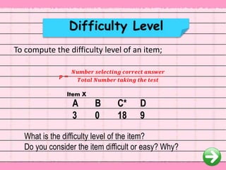 To compute the difficulty level of an item;
A B C* D
3 0 18 9
What is the difficulty level of the item?
Do you consider the item difficult or easy? Why?
𝒑 =
𝑵𝒖𝒎𝒃𝒆𝒓 𝒔𝒆𝒍𝒆𝒄𝒕𝒊𝒏𝒈 𝒄𝒐𝒓𝒓𝒆𝒄𝒕 𝒂𝒏𝒔𝒘𝒆𝒓
𝑻𝒐𝒕𝒂𝒍 𝑵𝒖𝒎𝒃𝒆𝒓 𝒕𝒂𝒌𝒊𝒏𝒈 𝒕𝒉𝒆 𝒕𝒆𝒔𝒕
Item X
 