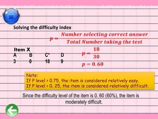 𝒑 =
𝑵𝒖𝒎𝒃𝒆𝒓 𝒔𝒆𝒍𝒆𝒄𝒕𝒊𝒏𝒈 𝒄𝒐𝒓𝒓𝒆𝒄𝒕 𝒂𝒏𝒔𝒘𝒆𝒓
𝑻𝒐𝒕𝒂𝒍 𝑵𝒖𝒎𝒃𝒆𝒓 𝒕𝒂𝒌𝒊𝒏𝒈 𝒕𝒉𝒆 𝒕𝒆𝒔𝒕
𝒑 = 𝟎. 𝟔𝟎
Solving the difficulty index
𝒑 =
𝟏𝟖
𝟑𝟎
Since the difficulty level of the item is 0. 60 (60%), the item is
moderately difficult.
A B C* D
3 0 18 9
Item X
Note:
If P level > 0.75, the item is considered relatively easy.
If P level < 0. 25, the item is considered relatively difficult.
 
