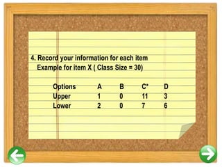 4. Record your information for each item
Example for item X ( Class Size = 30)
Options A B C* D
Upper 1 0 11 3
Lower 2 0 7 6
 