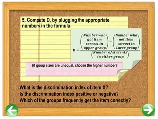 5. Compute D, by plugging the appropriate
numbers in the formula
What is the discrimination index of item X?
Is the discrimination index positive or negative?
Which of the groups frequently get the item correctly?
𝑫 =
𝑵𝒖𝒎𝒃𝒆𝒓 𝒘𝒉𝒐
𝒈𝒐𝒕 𝒊𝒕𝒆𝒎
𝒄𝒐𝒓𝒓𝒆𝒄𝒕 𝒊𝒏
𝒖𝒑𝒑𝒆𝒓 𝒈𝒓𝒐𝒖𝒑
−
𝑵𝒖𝒎𝒃𝒆𝒓 𝒘𝒉𝒐
𝒈𝒐𝒕 𝒊𝒕𝒆𝒎
𝒄𝒐𝒓𝒓𝒆𝒄𝒕 𝒊𝒏
𝒍𝒐𝒘𝒆𝒓 𝒈𝒓𝒐𝒖𝒑
𝑵𝒖𝒎𝒃𝒆𝒓 𝒐𝒇𝒔𝒕𝒖𝒅𝒆𝒏𝒕𝒔
𝒊𝒏 𝒆𝒊𝒕𝒉𝒆𝒓 𝒈𝒓𝒐𝒖𝒑
(if group sizes are unequal, choose the higher number)
 