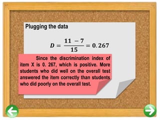 Plugging the data
𝑫 =
𝟏𝟏 − 𝟕
𝟏𝟓
= 𝟎. 𝟐𝟔𝟕
Since the discrimination index of
item X is 0. 267, which is positive. More
students who did well on the overall test
answered the item correctly than students
who did poorly on the overall test.
 