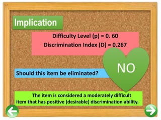 Implication
Difficulty Level (p) = 0. 60
Discrimination Index (D) = 0.267
Should this item be eliminated?
The item is considered a moderately difficult
item that has positive (desirable) discrimination ability.
NO
 