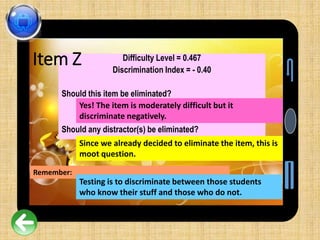 Difficulty Level = 0.467
Discrimination Index = - 0.40
Should this item be eliminated?
Should any distractor(s) be eliminated?
Yes! The item is moderately difficult but it
discriminate negatively.
Since we already decided to eliminate the item, this is
moot question.
Item Z
Remember:
Testing is to discriminate between those students
who know their stuff and those who do not.
 