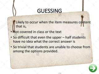 GUESSING
Likely to occur when the item measures content
that is,
• Not covered in class or the text
• So difficult that even the upper – half students
have no idea what the correct answer is
• So trivial that students are unable to choose from
among the options provided.
 