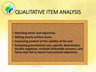 QUALITATIVE ITEM ANALYSIS
• Matching items and objectives
• Editing poorly written items
• Improving content of the validity of the test
• Analyzing grammatical cues, specific determiners,
double negatives, multiple defensible answers, and
items that fail to match instructional objectives
 