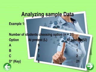 Analyzing sample Data
Example 1:
Number of students choosing option (n = 25)
Option At pretest (L) At posttest(U)
A 9 1
B 7 1
C 3 2
D* (Key) 6 21
 