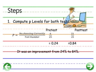Steps
1. Compute p Levels for both tests.
Pretest Posttest
𝑃 =
𝑁𝑜.𝑐ℎ𝑜𝑜𝑠𝑖𝑛𝑔 𝐶𝑜𝑟𝑟𝑒𝑐𝑡𝑙𝑦
𝑇𝑜𝑡𝑙 𝑁𝑢𝑚𝑏𝑒𝑟
6
25
21
25
= 0.24 =0.84
It was an improvement from 24% to 84%.
 
